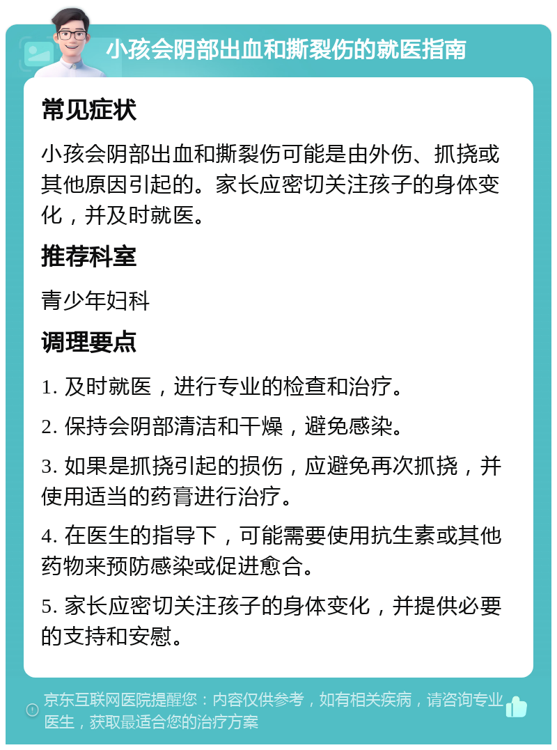 小孩会阴部出血和撕裂伤的就医指南 常见症状 小孩会阴部出血和撕裂伤可能是由外伤、抓挠或其他原因引起的。家长应密切关注孩子的身体变化，并及时就医。 推荐科室 青少年妇科 调理要点 1. 及时就医，进行专业的检查和治疗。 2. 保持会阴部清洁和干燥，避免感染。 3. 如果是抓挠引起的损伤，应避免再次抓挠，并使用适当的药膏进行治疗。 4. 在医生的指导下，可能需要使用抗生素或其他药物来预防感染或促进愈合。 5. 家长应密切关注孩子的身体变化，并提供必要的支持和安慰。