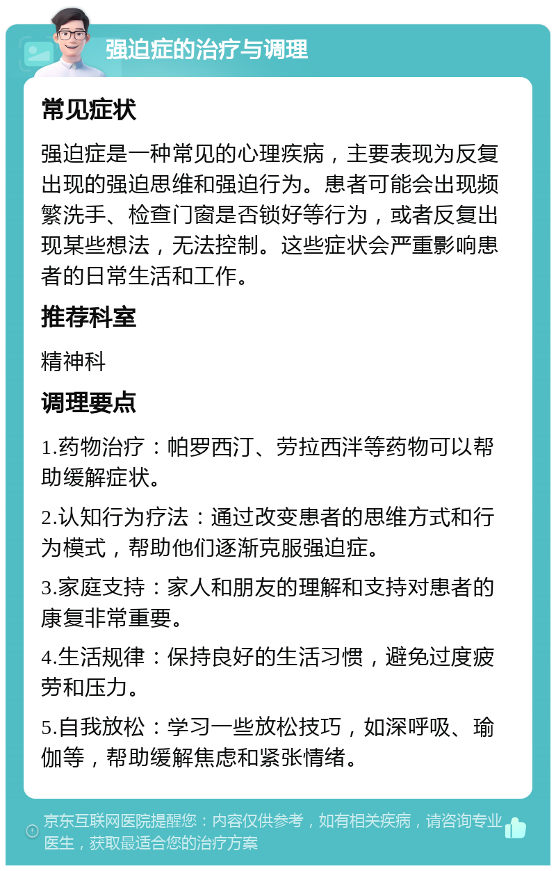 强迫症的治疗与调理 常见症状 强迫症是一种常见的心理疾病，主要表现为反复出现的强迫思维和强迫行为。患者可能会出现频繁洗手、检查门窗是否锁好等行为，或者反复出现某些想法，无法控制。这些症状会严重影响患者的日常生活和工作。 推荐科室 精神科 调理要点 1.药物治疗：帕罗西汀、劳拉西泮等药物可以帮助缓解症状。 2.认知行为疗法：通过改变患者的思维方式和行为模式，帮助他们逐渐克服强迫症。 3.家庭支持：家人和朋友的理解和支持对患者的康复非常重要。 4.生活规律：保持良好的生活习惯，避免过度疲劳和压力。 5.自我放松：学习一些放松技巧，如深呼吸、瑜伽等，帮助缓解焦虑和紧张情绪。