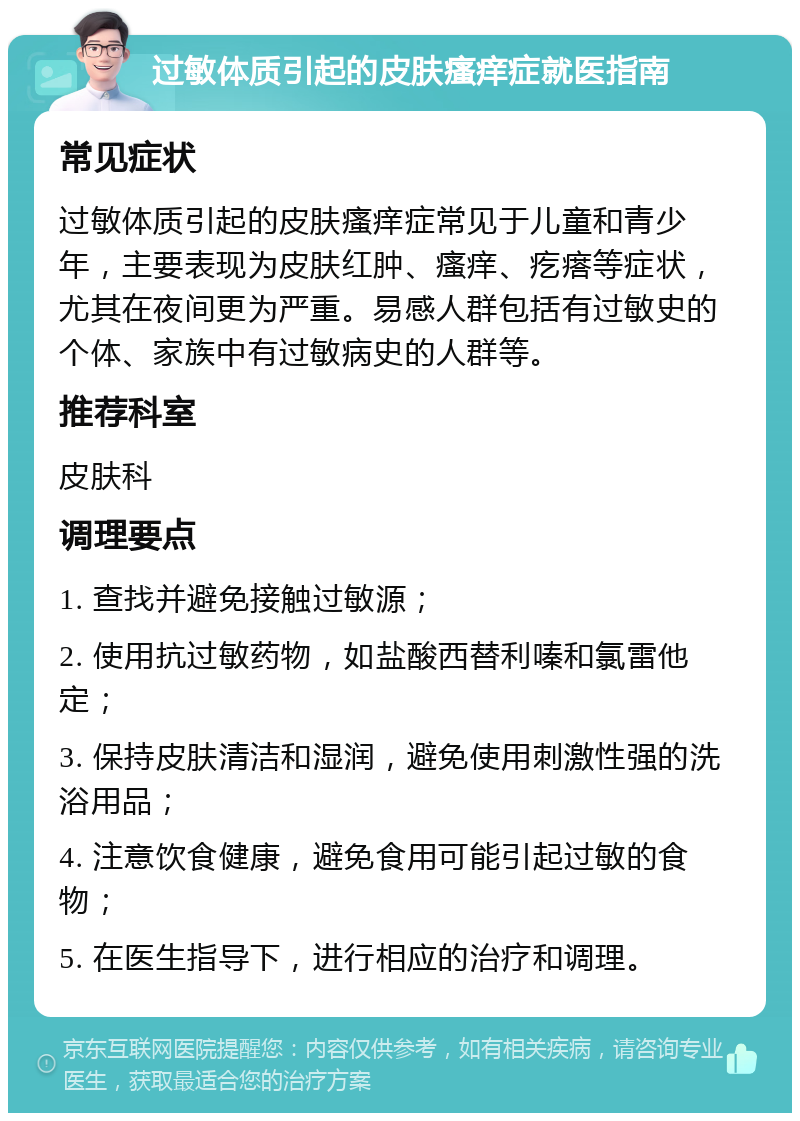 过敏体质引起的皮肤瘙痒症就医指南 常见症状 过敏体质引起的皮肤瘙痒症常见于儿童和青少年，主要表现为皮肤红肿、瘙痒、疙瘩等症状，尤其在夜间更为严重。易感人群包括有过敏史的个体、家族中有过敏病史的人群等。 推荐科室 皮肤科 调理要点 1. 查找并避免接触过敏源； 2. 使用抗过敏药物，如盐酸西替利嗪和氯雷他定； 3. 保持皮肤清洁和湿润，避免使用刺激性强的洗浴用品； 4. 注意饮食健康，避免食用可能引起过敏的食物； 5. 在医生指导下，进行相应的治疗和调理。