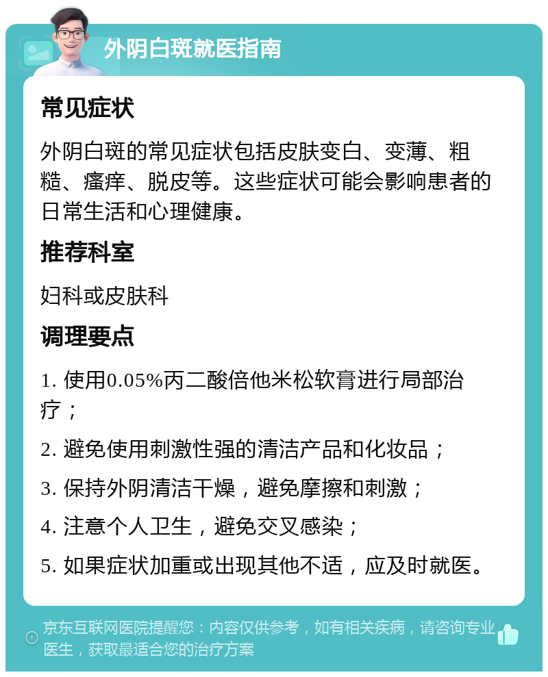 外阴白斑就医指南 常见症状 外阴白斑的常见症状包括皮肤变白、变薄、粗糙、瘙痒、脱皮等。这些症状可能会影响患者的日常生活和心理健康。 推荐科室 妇科或皮肤科 调理要点 1. 使用0.05%丙二酸倍他米松软膏进行局部治疗； 2. 避免使用刺激性强的清洁产品和化妆品； 3. 保持外阴清洁干燥，避免摩擦和刺激； 4. 注意个人卫生，避免交叉感染； 5. 如果症状加重或出现其他不适，应及时就医。