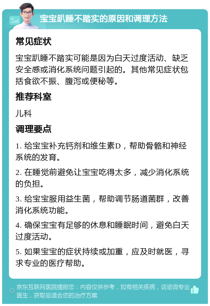 宝宝趴睡不踏实的原因和调理方法 常见症状 宝宝趴睡不踏实可能是因为白天过度活动、缺乏安全感或消化系统问题引起的。其他常见症状包括食欲不振、腹泻或便秘等。 推荐科室 儿科 调理要点 1. 给宝宝补充钙剂和维生素D，帮助骨骼和神经系统的发育。 2. 在睡觉前避免让宝宝吃得太多，减少消化系统的负担。 3. 给宝宝服用益生菌，帮助调节肠道菌群，改善消化系统功能。 4. 确保宝宝有足够的休息和睡眠时间，避免白天过度活动。 5. 如果宝宝的症状持续或加重，应及时就医，寻求专业的医疗帮助。