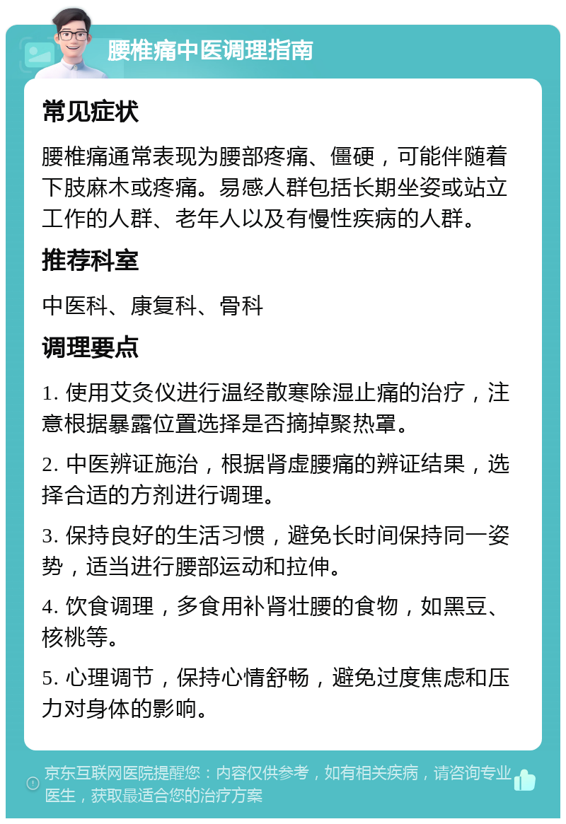 腰椎痛中医调理指南 常见症状 腰椎痛通常表现为腰部疼痛、僵硬，可能伴随着下肢麻木或疼痛。易感人群包括长期坐姿或站立工作的人群、老年人以及有慢性疾病的人群。 推荐科室 中医科、康复科、骨科 调理要点 1. 使用艾灸仪进行温经散寒除湿止痛的治疗，注意根据暴露位置选择是否摘掉聚热罩。 2. 中医辨证施治，根据肾虚腰痛的辨证结果，选择合适的方剂进行调理。 3. 保持良好的生活习惯，避免长时间保持同一姿势，适当进行腰部运动和拉伸。 4. 饮食调理，多食用补肾壮腰的食物，如黑豆、核桃等。 5. 心理调节，保持心情舒畅，避免过度焦虑和压力对身体的影响。