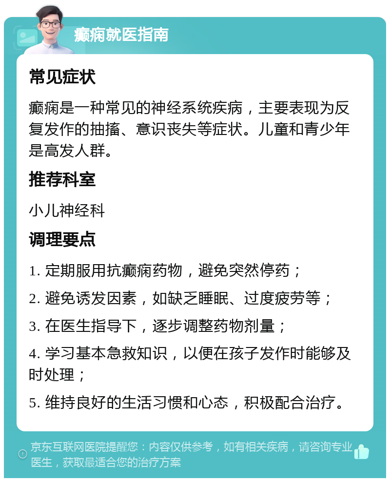 癫痫就医指南 常见症状 癫痫是一种常见的神经系统疾病，主要表现为反复发作的抽搐、意识丧失等症状。儿童和青少年是高发人群。 推荐科室 小儿神经科 调理要点 1. 定期服用抗癫痫药物，避免突然停药； 2. 避免诱发因素，如缺乏睡眠、过度疲劳等； 3. 在医生指导下，逐步调整药物剂量； 4. 学习基本急救知识，以便在孩子发作时能够及时处理； 5. 维持良好的生活习惯和心态，积极配合治疗。