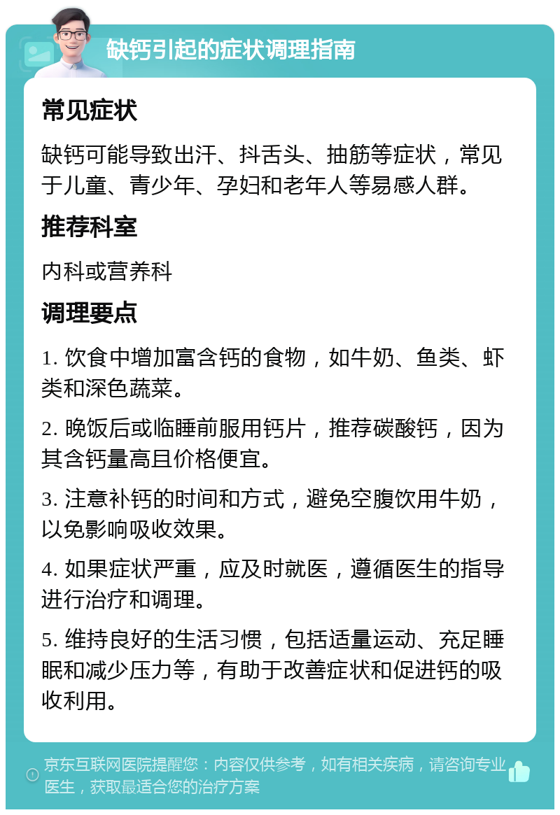 缺钙引起的症状调理指南 常见症状 缺钙可能导致出汗、抖舌头、抽筋等症状，常见于儿童、青少年、孕妇和老年人等易感人群。 推荐科室 内科或营养科 调理要点 1. 饮食中增加富含钙的食物，如牛奶、鱼类、虾类和深色蔬菜。 2. 晚饭后或临睡前服用钙片，推荐碳酸钙，因为其含钙量高且价格便宜。 3. 注意补钙的时间和方式，避免空腹饮用牛奶，以免影响吸收效果。 4. 如果症状严重，应及时就医，遵循医生的指导进行治疗和调理。 5. 维持良好的生活习惯，包括适量运动、充足睡眠和减少压力等，有助于改善症状和促进钙的吸收利用。