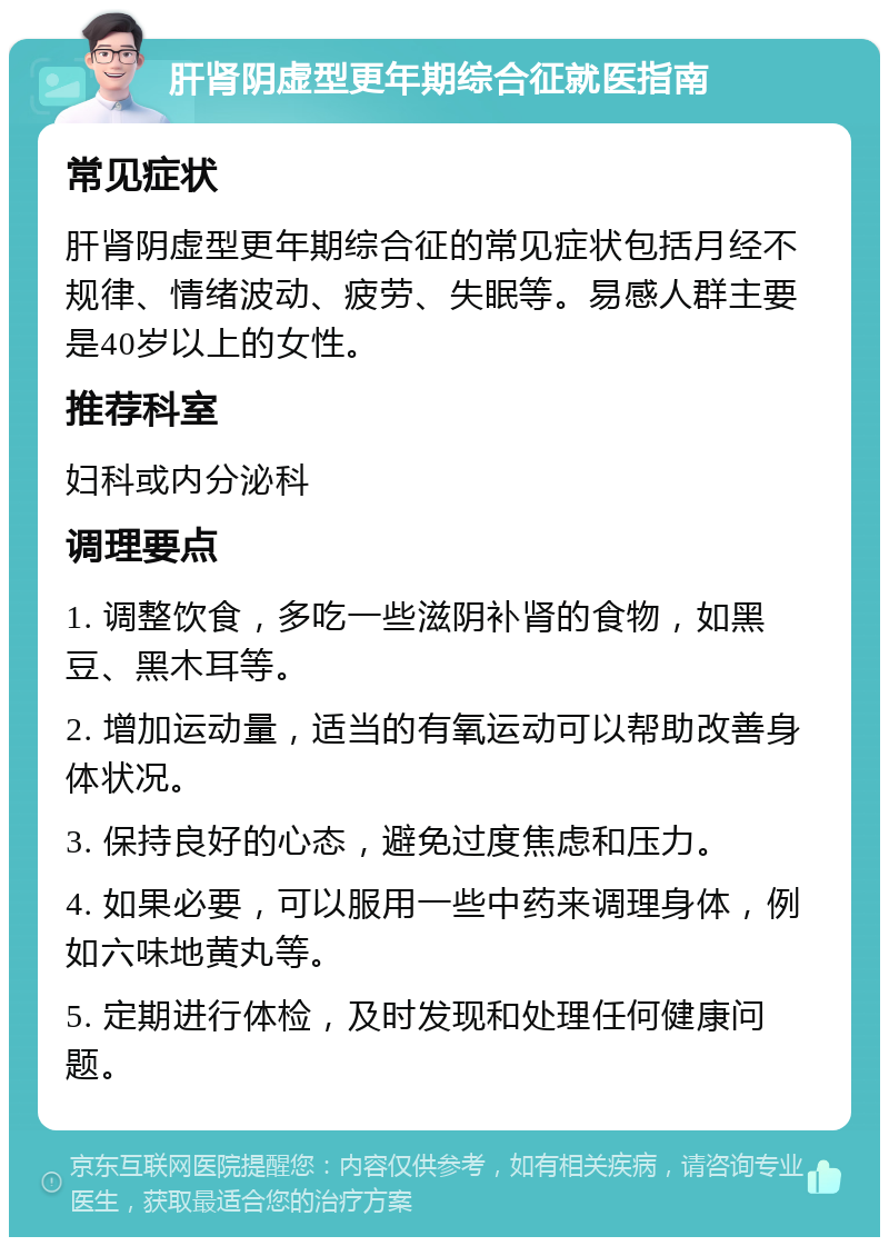 肝肾阴虚型更年期综合征就医指南 常见症状 肝肾阴虚型更年期综合征的常见症状包括月经不规律、情绪波动、疲劳、失眠等。易感人群主要是40岁以上的女性。 推荐科室 妇科或内分泌科 调理要点 1. 调整饮食，多吃一些滋阴补肾的食物，如黑豆、黑木耳等。 2. 增加运动量，适当的有氧运动可以帮助改善身体状况。 3. 保持良好的心态，避免过度焦虑和压力。 4. 如果必要，可以服用一些中药来调理身体，例如六味地黄丸等。 5. 定期进行体检，及时发现和处理任何健康问题。