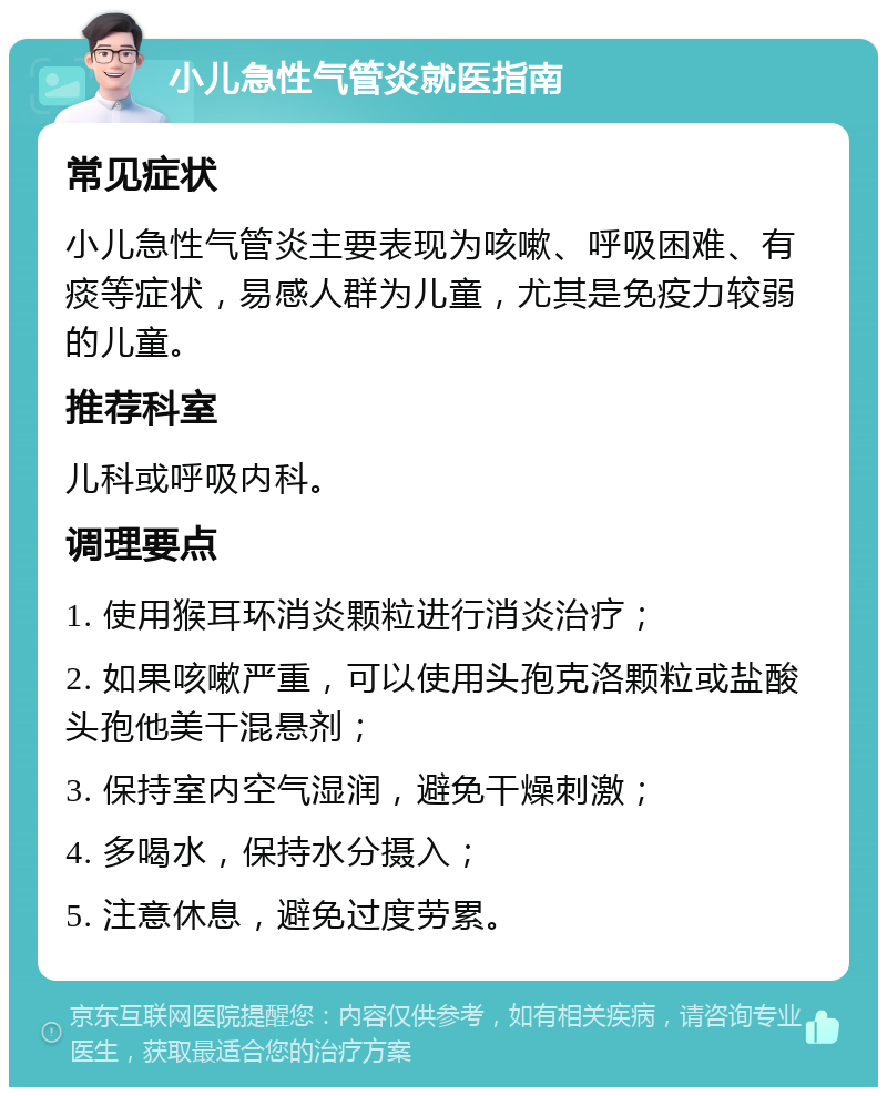 小儿急性气管炎就医指南 常见症状 小儿急性气管炎主要表现为咳嗽、呼吸困难、有痰等症状，易感人群为儿童，尤其是免疫力较弱的儿童。 推荐科室 儿科或呼吸内科。 调理要点 1. 使用猴耳环消炎颗粒进行消炎治疗； 2. 如果咳嗽严重，可以使用头孢克洛颗粒或盐酸头孢他美干混悬剂； 3. 保持室内空气湿润，避免干燥刺激； 4. 多喝水，保持水分摄入； 5. 注意休息，避免过度劳累。