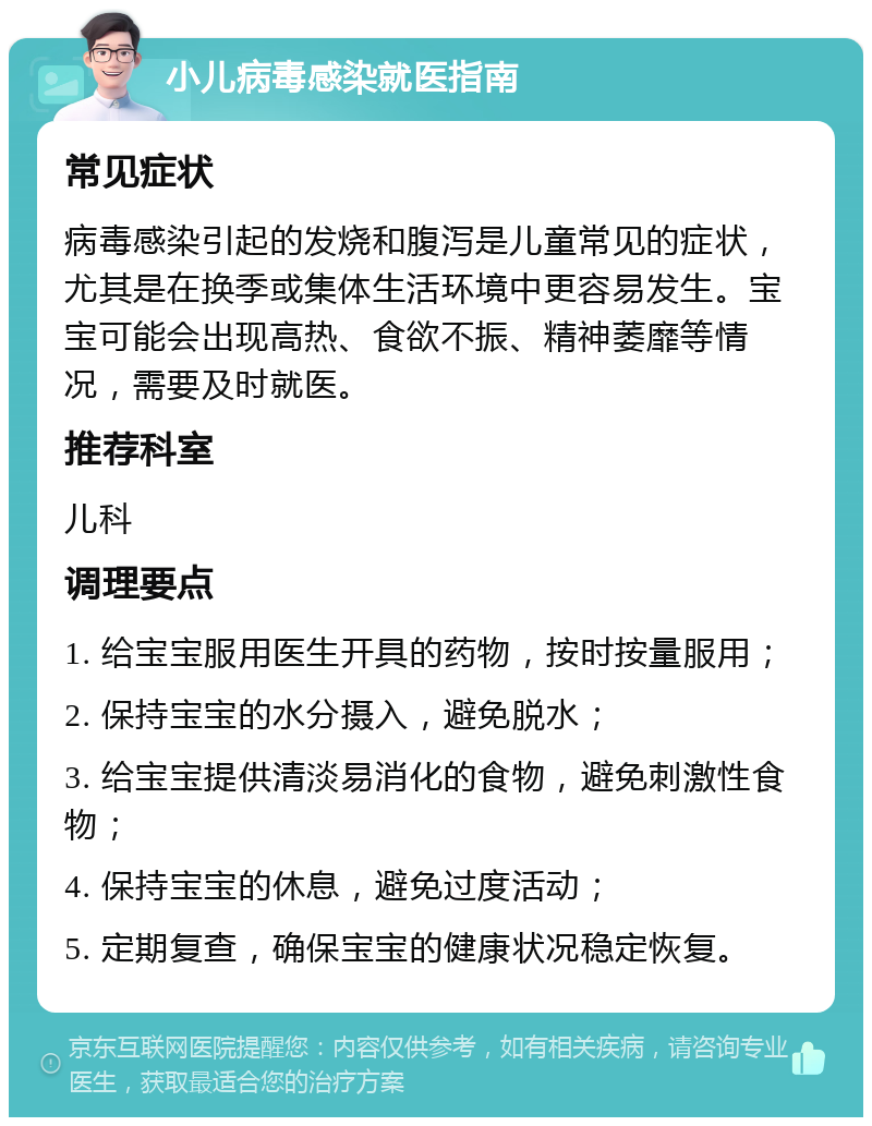 小儿病毒感染就医指南 常见症状 病毒感染引起的发烧和腹泻是儿童常见的症状，尤其是在换季或集体生活环境中更容易发生。宝宝可能会出现高热、食欲不振、精神萎靡等情况，需要及时就医。 推荐科室 儿科 调理要点 1. 给宝宝服用医生开具的药物，按时按量服用； 2. 保持宝宝的水分摄入，避免脱水； 3. 给宝宝提供清淡易消化的食物，避免刺激性食物； 4. 保持宝宝的休息，避免过度活动； 5. 定期复查，确保宝宝的健康状况稳定恢复。