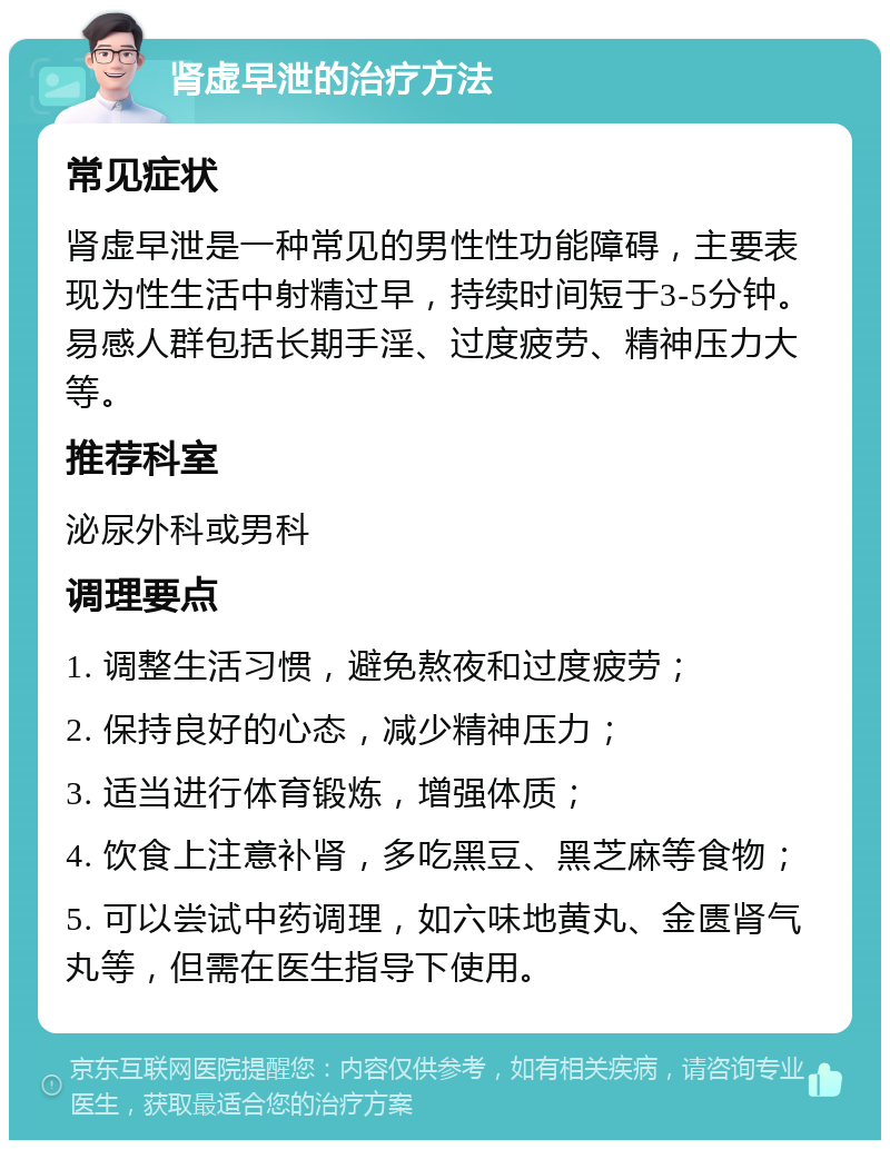 肾虚早泄的治疗方法 常见症状 肾虚早泄是一种常见的男性性功能障碍，主要表现为性生活中射精过早，持续时间短于3-5分钟。易感人群包括长期手淫、过度疲劳、精神压力大等。 推荐科室 泌尿外科或男科 调理要点 1. 调整生活习惯，避免熬夜和过度疲劳； 2. 保持良好的心态，减少精神压力； 3. 适当进行体育锻炼，增强体质； 4. 饮食上注意补肾，多吃黑豆、黑芝麻等食物； 5. 可以尝试中药调理，如六味地黄丸、金匮肾气丸等，但需在医生指导下使用。