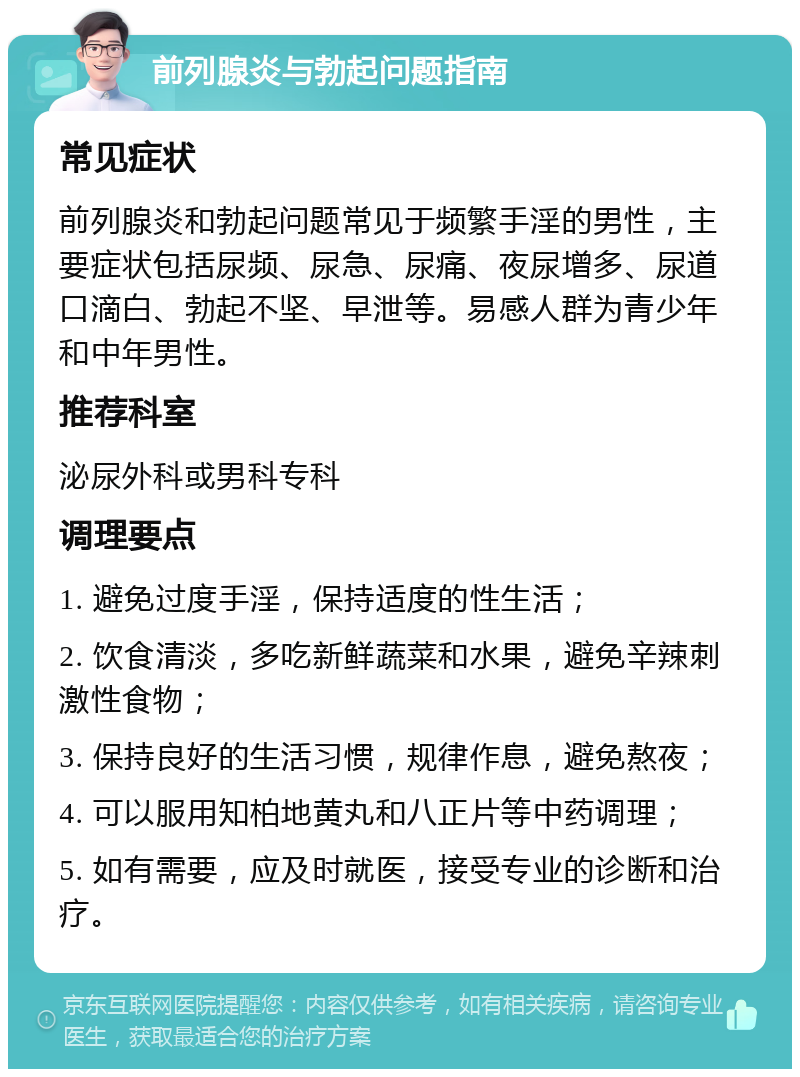 前列腺炎与勃起问题指南 常见症状 前列腺炎和勃起问题常见于频繁手淫的男性，主要症状包括尿频、尿急、尿痛、夜尿增多、尿道口滴白、勃起不坚、早泄等。易感人群为青少年和中年男性。 推荐科室 泌尿外科或男科专科 调理要点 1. 避免过度手淫，保持适度的性生活； 2. 饮食清淡，多吃新鲜蔬菜和水果，避免辛辣刺激性食物； 3. 保持良好的生活习惯，规律作息，避免熬夜； 4. 可以服用知柏地黄丸和八正片等中药调理； 5. 如有需要，应及时就医，接受专业的诊断和治疗。