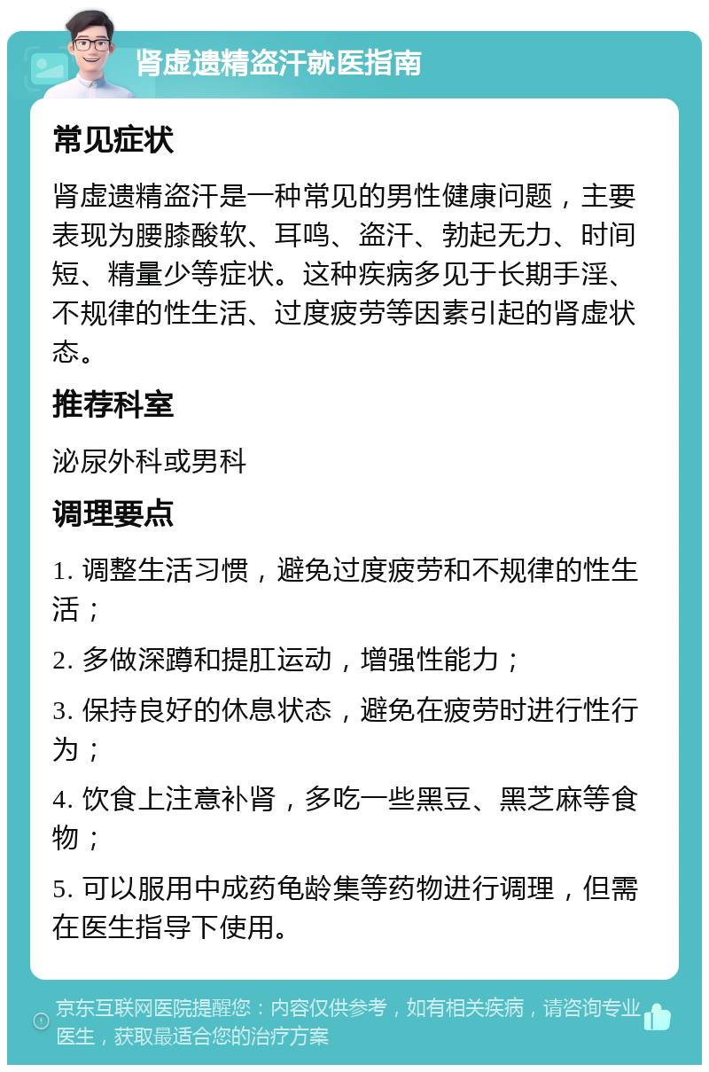 肾虚遗精盗汗就医指南 常见症状 肾虚遗精盗汗是一种常见的男性健康问题，主要表现为腰膝酸软、耳鸣、盗汗、勃起无力、时间短、精量少等症状。这种疾病多见于长期手淫、不规律的性生活、过度疲劳等因素引起的肾虚状态。 推荐科室 泌尿外科或男科 调理要点 1. 调整生活习惯，避免过度疲劳和不规律的性生活； 2. 多做深蹲和提肛运动，增强性能力； 3. 保持良好的休息状态，避免在疲劳时进行性行为； 4. 饮食上注意补肾，多吃一些黑豆、黑芝麻等食物； 5. 可以服用中成药龟龄集等药物进行调理，但需在医生指导下使用。