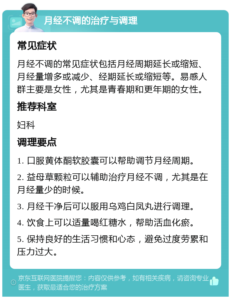 月经不调的治疗与调理 常见症状 月经不调的常见症状包括月经周期延长或缩短、月经量增多或减少、经期延长或缩短等。易感人群主要是女性，尤其是青春期和更年期的女性。 推荐科室 妇科 调理要点 1. 口服黄体酮软胶囊可以帮助调节月经周期。 2. 益母草颗粒可以辅助治疗月经不调，尤其是在月经量少的时候。 3. 月经干净后可以服用乌鸡白凤丸进行调理。 4. 饮食上可以适量喝红糖水，帮助活血化瘀。 5. 保持良好的生活习惯和心态，避免过度劳累和压力过大。