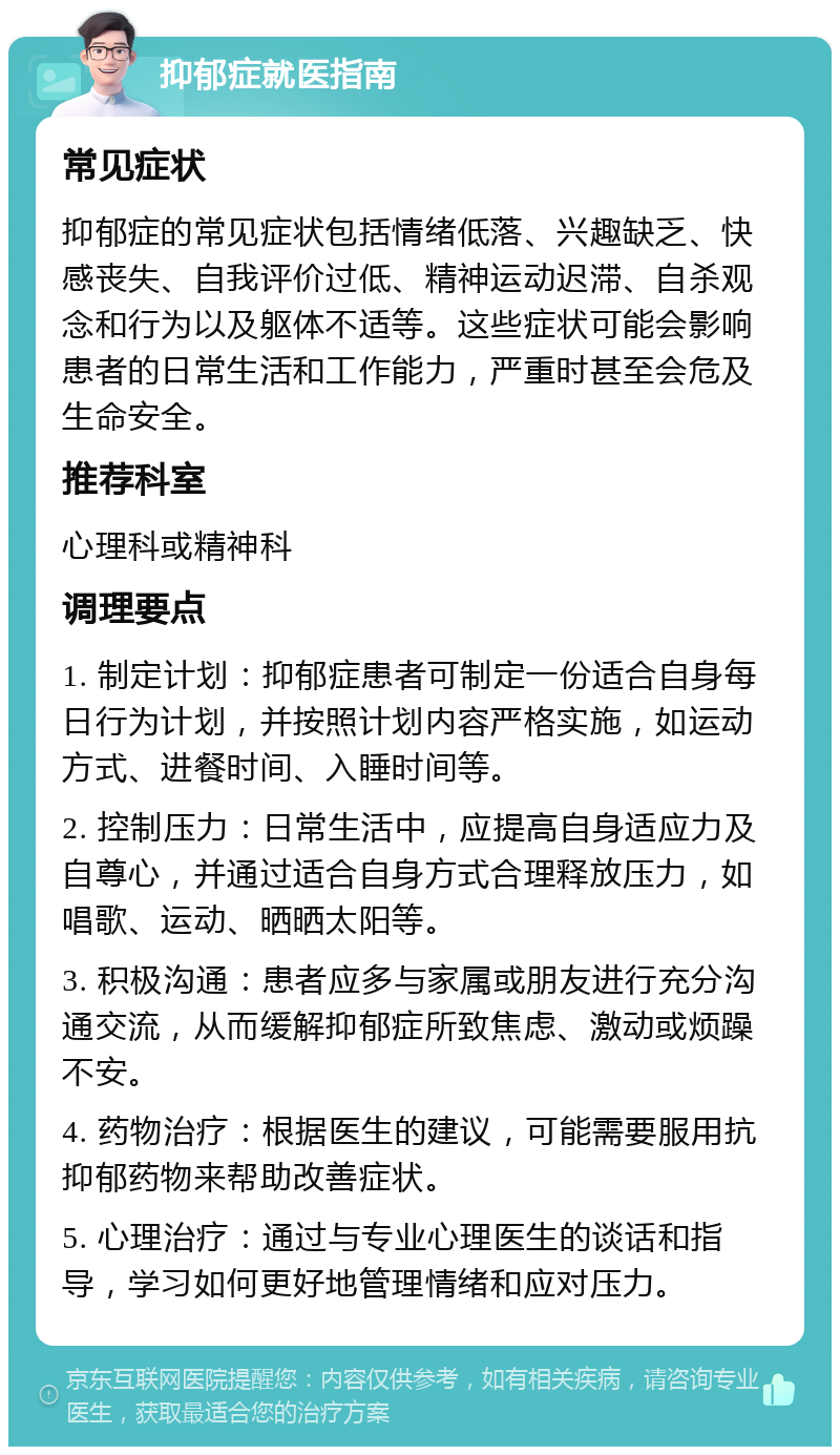 抑郁症就医指南 常见症状 抑郁症的常见症状包括情绪低落、兴趣缺乏、快感丧失、自我评价过低、精神运动迟滞、自杀观念和行为以及躯体不适等。这些症状可能会影响患者的日常生活和工作能力，严重时甚至会危及生命安全。 推荐科室 心理科或精神科 调理要点 1. 制定计划：抑郁症患者可制定一份适合自身每日行为计划，并按照计划内容严格实施，如运动方式、进餐时间、入睡时间等。 2. 控制压力：日常生活中，应提高自身适应力及自尊心，并通过适合自身方式合理释放压力，如唱歌、运动、晒晒太阳等。 3. 积极沟通：患者应多与家属或朋友进行充分沟通交流，从而缓解抑郁症所致焦虑、激动或烦躁不安。 4. 药物治疗：根据医生的建议，可能需要服用抗抑郁药物来帮助改善症状。 5. 心理治疗：通过与专业心理医生的谈话和指导，学习如何更好地管理情绪和应对压力。