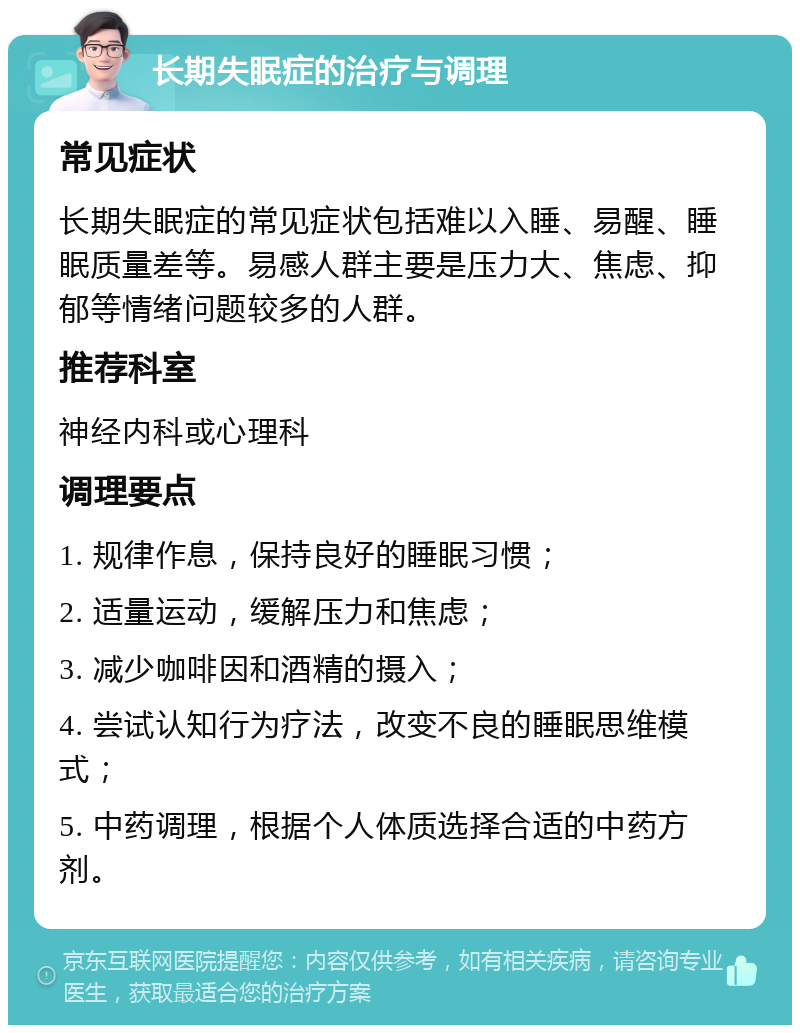 长期失眠症的治疗与调理 常见症状 长期失眠症的常见症状包括难以入睡、易醒、睡眠质量差等。易感人群主要是压力大、焦虑、抑郁等情绪问题较多的人群。 推荐科室 神经内科或心理科 调理要点 1. 规律作息，保持良好的睡眠习惯； 2. 适量运动，缓解压力和焦虑； 3. 减少咖啡因和酒精的摄入； 4. 尝试认知行为疗法，改变不良的睡眠思维模式； 5. 中药调理，根据个人体质选择合适的中药方剂。