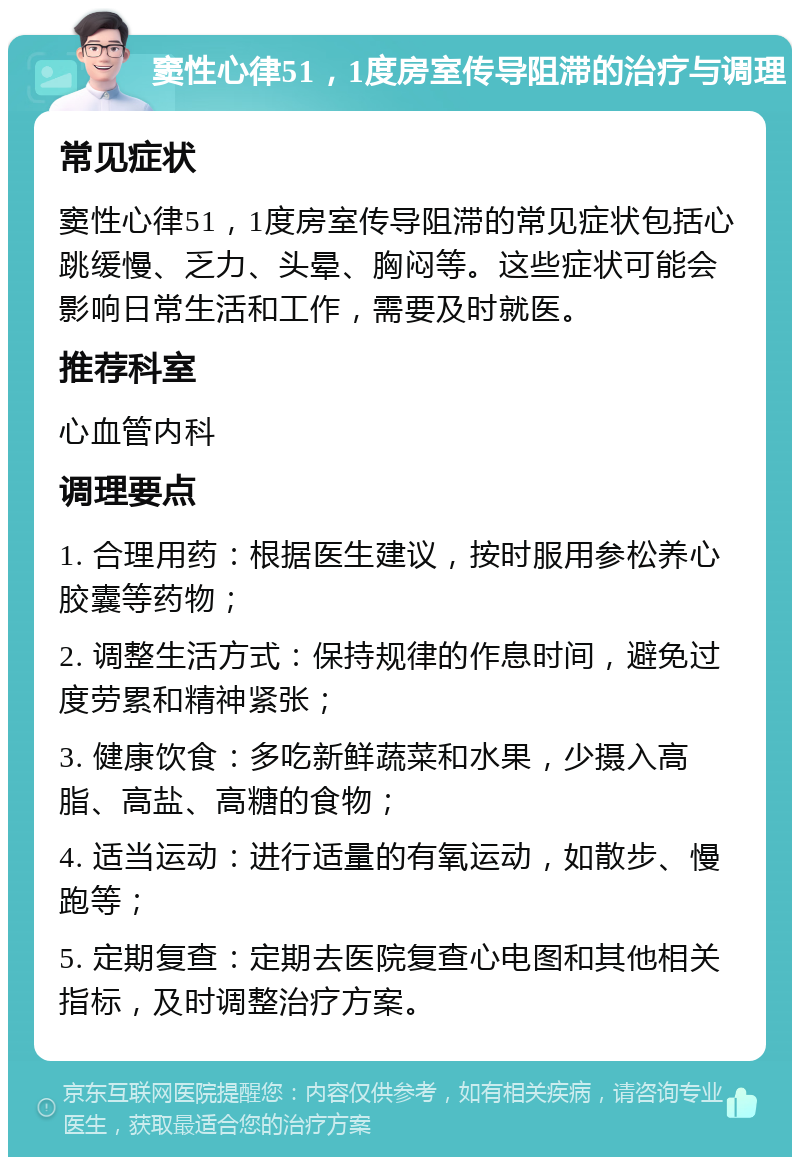 窦性心律51，1度房室传导阻滞的治疗与调理 常见症状 窦性心律51，1度房室传导阻滞的常见症状包括心跳缓慢、乏力、头晕、胸闷等。这些症状可能会影响日常生活和工作，需要及时就医。 推荐科室 心血管内科 调理要点 1. 合理用药：根据医生建议，按时服用参松养心胶囊等药物； 2. 调整生活方式：保持规律的作息时间，避免过度劳累和精神紧张； 3. 健康饮食：多吃新鲜蔬菜和水果，少摄入高脂、高盐、高糖的食物； 4. 适当运动：进行适量的有氧运动，如散步、慢跑等； 5. 定期复查：定期去医院复查心电图和其他相关指标，及时调整治疗方案。