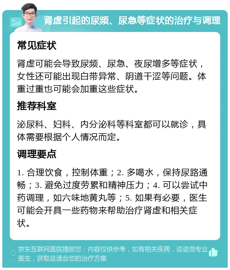 肾虚引起的尿频、尿急等症状的治疗与调理 常见症状 肾虚可能会导致尿频、尿急、夜尿增多等症状，女性还可能出现白带异常、阴道干涩等问题。体重过重也可能会加重这些症状。 推荐科室 泌尿科、妇科、内分泌科等科室都可以就诊，具体需要根据个人情况而定。 调理要点 1. 合理饮食，控制体重；2. 多喝水，保持尿路通畅；3. 避免过度劳累和精神压力；4. 可以尝试中药调理，如六味地黄丸等；5. 如果有必要，医生可能会开具一些药物来帮助治疗肾虚和相关症状。