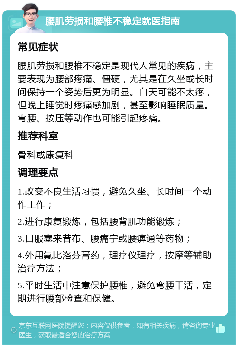 腰肌劳损和腰椎不稳定就医指南 常见症状 腰肌劳损和腰椎不稳定是现代人常见的疾病，主要表现为腰部疼痛、僵硬，尤其是在久坐或长时间保持一个姿势后更为明显。白天可能不太疼，但晚上睡觉时疼痛感加剧，甚至影响睡眠质量。弯腰、按压等动作也可能引起疼痛。 推荐科室 骨科或康复科 调理要点 1.改变不良生活习惯，避免久坐、长时间一个动作工作； 2.进行康复锻炼，包括腰背肌功能锻炼； 3.口服塞来昔布、腰痛宁或腰痹通等药物； 4.外用氟比洛芬膏药，理疗仪理疗，按摩等辅助治疗方法； 5.平时生活中注意保护腰椎，避免弯腰干活，定期进行腰部检查和保健。