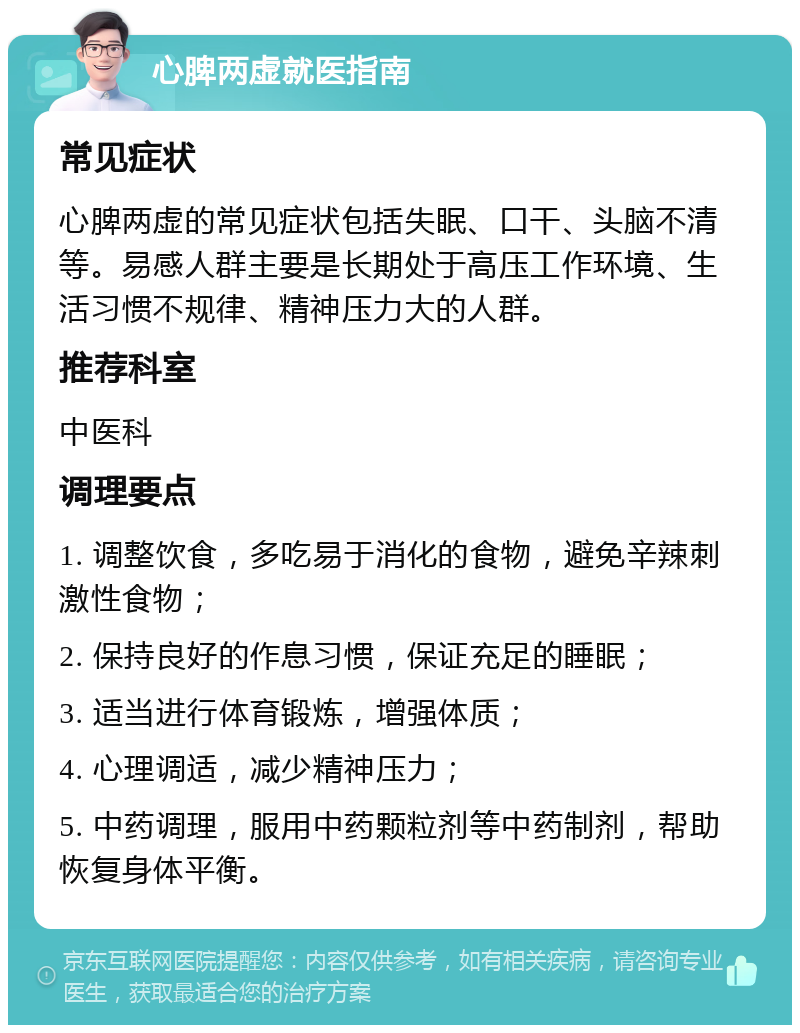 心脾两虚就医指南 常见症状 心脾两虚的常见症状包括失眠、口干、头脑不清等。易感人群主要是长期处于高压工作环境、生活习惯不规律、精神压力大的人群。 推荐科室 中医科 调理要点 1. 调整饮食，多吃易于消化的食物，避免辛辣刺激性食物； 2. 保持良好的作息习惯，保证充足的睡眠； 3. 适当进行体育锻炼，增强体质； 4. 心理调适，减少精神压力； 5. 中药调理，服用中药颗粒剂等中药制剂，帮助恢复身体平衡。