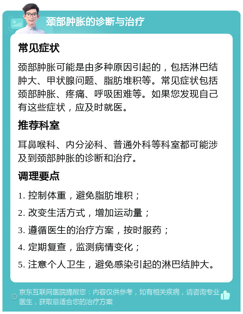 颈部肿胀的诊断与治疗 常见症状 颈部肿胀可能是由多种原因引起的，包括淋巴结肿大、甲状腺问题、脂肪堆积等。常见症状包括颈部肿胀、疼痛、呼吸困难等。如果您发现自己有这些症状，应及时就医。 推荐科室 耳鼻喉科、内分泌科、普通外科等科室都可能涉及到颈部肿胀的诊断和治疗。 调理要点 1. 控制体重，避免脂肪堆积； 2. 改变生活方式，增加运动量； 3. 遵循医生的治疗方案，按时服药； 4. 定期复查，监测病情变化； 5. 注意个人卫生，避免感染引起的淋巴结肿大。