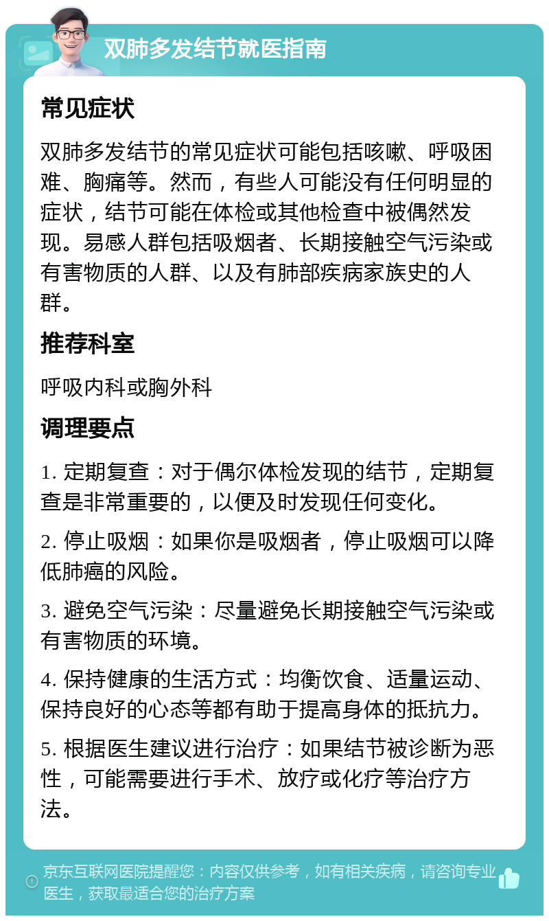 双肺多发结节就医指南 常见症状 双肺多发结节的常见症状可能包括咳嗽、呼吸困难、胸痛等。然而，有些人可能没有任何明显的症状，结节可能在体检或其他检查中被偶然发现。易感人群包括吸烟者、长期接触空气污染或有害物质的人群、以及有肺部疾病家族史的人群。 推荐科室 呼吸内科或胸外科 调理要点 1. 定期复查：对于偶尔体检发现的结节，定期复查是非常重要的，以便及时发现任何变化。 2. 停止吸烟：如果你是吸烟者，停止吸烟可以降低肺癌的风险。 3. 避免空气污染：尽量避免长期接触空气污染或有害物质的环境。 4. 保持健康的生活方式：均衡饮食、适量运动、保持良好的心态等都有助于提高身体的抵抗力。 5. 根据医生建议进行治疗：如果结节被诊断为恶性，可能需要进行手术、放疗或化疗等治疗方法。