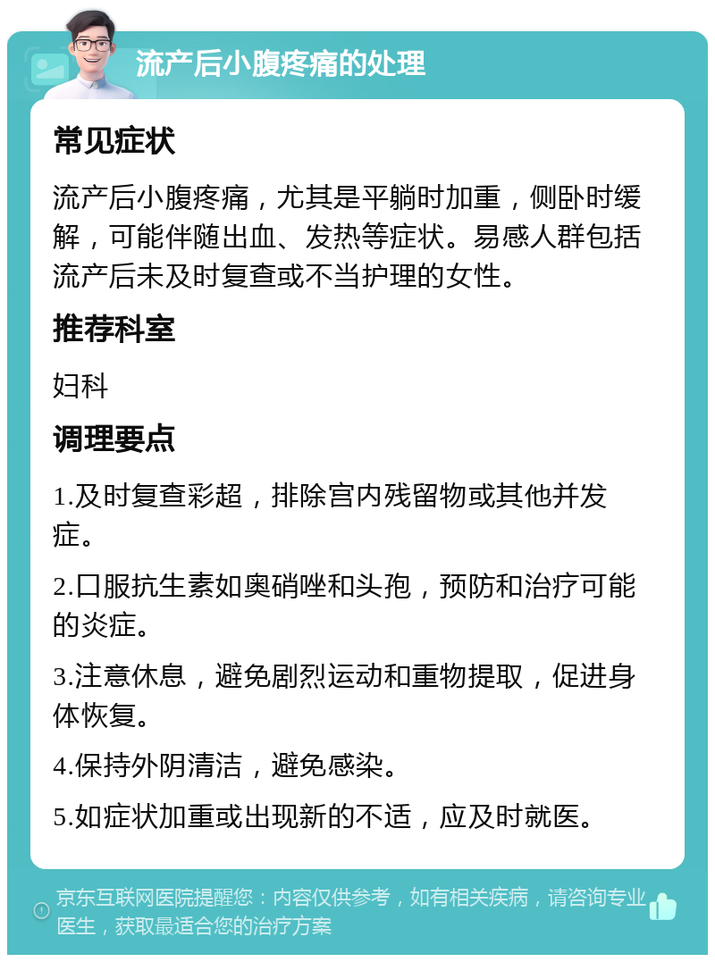 流产后小腹疼痛的处理 常见症状 流产后小腹疼痛，尤其是平躺时加重，侧卧时缓解，可能伴随出血、发热等症状。易感人群包括流产后未及时复查或不当护理的女性。 推荐科室 妇科 调理要点 1.及时复查彩超，排除宫内残留物或其他并发症。 2.口服抗生素如奥硝唑和头孢，预防和治疗可能的炎症。 3.注意休息，避免剧烈运动和重物提取，促进身体恢复。 4.保持外阴清洁，避免感染。 5.如症状加重或出现新的不适，应及时就医。