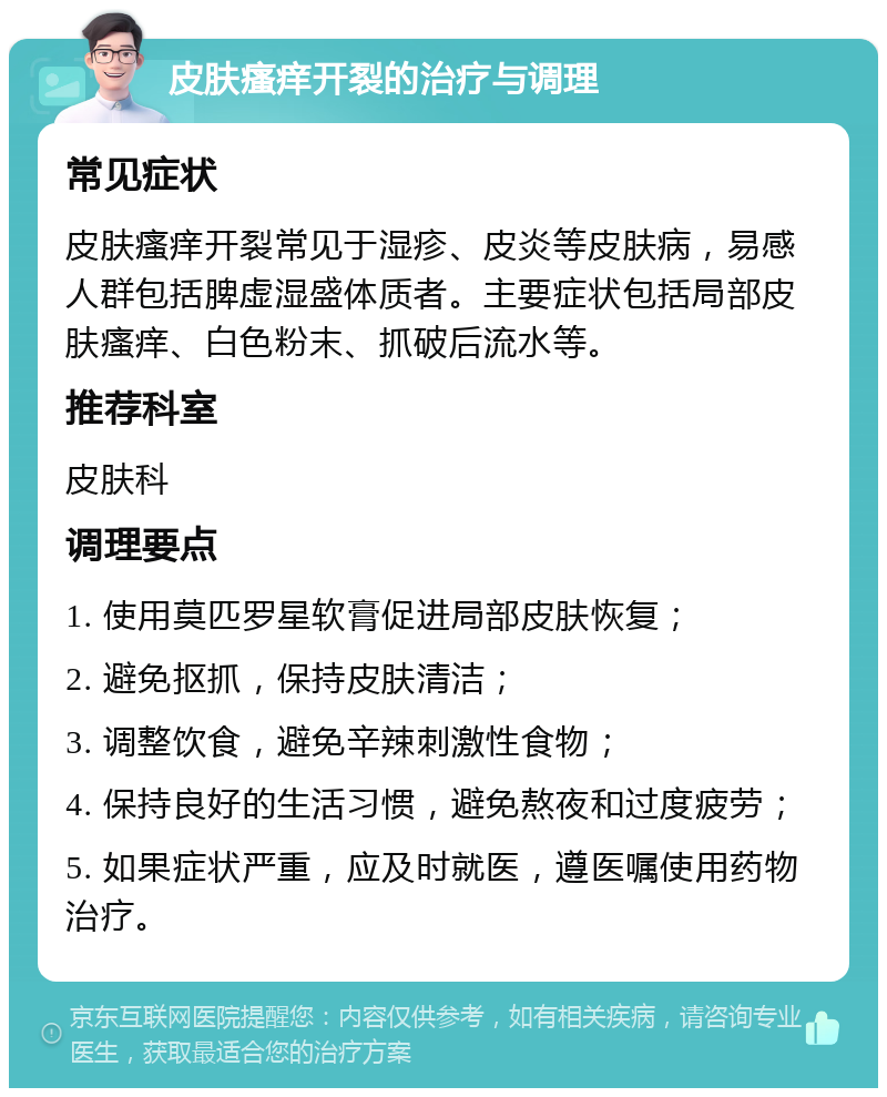 皮肤瘙痒开裂的治疗与调理 常见症状 皮肤瘙痒开裂常见于湿疹、皮炎等皮肤病，易感人群包括脾虚湿盛体质者。主要症状包括局部皮肤瘙痒、白色粉末、抓破后流水等。 推荐科室 皮肤科 调理要点 1. 使用莫匹罗星软膏促进局部皮肤恢复； 2. 避免抠抓，保持皮肤清洁； 3. 调整饮食，避免辛辣刺激性食物； 4. 保持良好的生活习惯，避免熬夜和过度疲劳； 5. 如果症状严重，应及时就医，遵医嘱使用药物治疗。