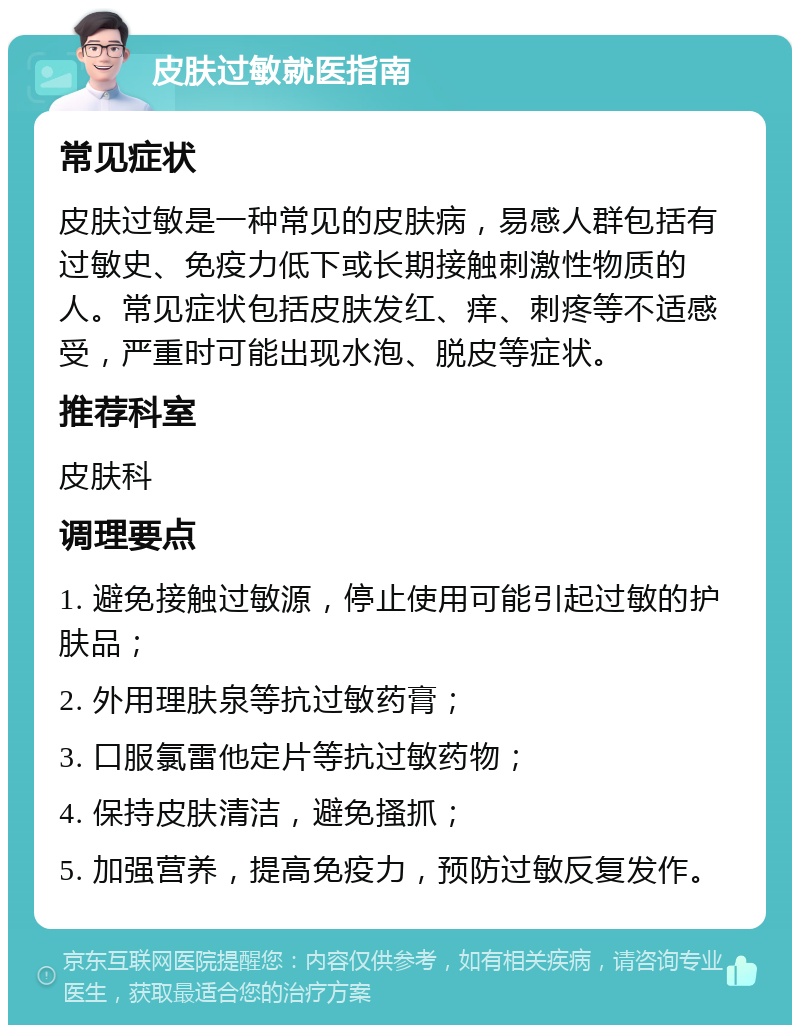 皮肤过敏就医指南 常见症状 皮肤过敏是一种常见的皮肤病，易感人群包括有过敏史、免疫力低下或长期接触刺激性物质的人。常见症状包括皮肤发红、痒、刺疼等不适感受，严重时可能出现水泡、脱皮等症状。 推荐科室 皮肤科 调理要点 1. 避免接触过敏源，停止使用可能引起过敏的护肤品； 2. 外用理肤泉等抗过敏药膏； 3. 口服氯雷他定片等抗过敏药物； 4. 保持皮肤清洁，避免搔抓； 5. 加强营养，提高免疫力，预防过敏反复发作。