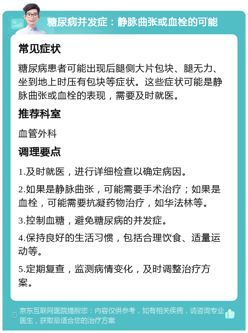 糖尿病并发症：静脉曲张或血栓的可能 常见症状 糖尿病患者可能出现后腿侧大片包块、腿无力、坐到地上时压有包块等症状。这些症状可能是静脉曲张或血栓的表现，需要及时就医。 推荐科室 血管外科 调理要点 1.及时就医，进行详细检查以确定病因。 2.如果是静脉曲张，可能需要手术治疗；如果是血栓，可能需要抗凝药物治疗，如华法林等。 3.控制血糖，避免糖尿病的并发症。 4.保持良好的生活习惯，包括合理饮食、适量运动等。 5.定期复查，监测病情变化，及时调整治疗方案。