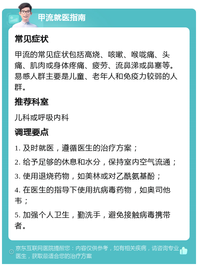 甲流就医指南 常见症状 甲流的常见症状包括高烧、咳嗽、喉咙痛、头痛、肌肉或身体疼痛、疲劳、流鼻涕或鼻塞等。易感人群主要是儿童、老年人和免疫力较弱的人群。 推荐科室 儿科或呼吸内科 调理要点 1. 及时就医，遵循医生的治疗方案； 2. 给予足够的休息和水分，保持室内空气流通； 3. 使用退烧药物，如美林或对乙酰氨基酚； 4. 在医生的指导下使用抗病毒药物，如奥司他韦； 5. 加强个人卫生，勤洗手，避免接触病毒携带者。