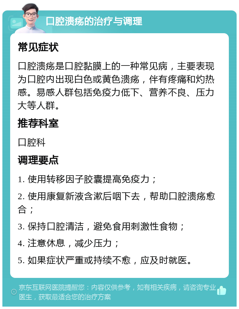 口腔溃疡的治疗与调理 常见症状 口腔溃疡是口腔黏膜上的一种常见病，主要表现为口腔内出现白色或黄色溃疡，伴有疼痛和灼热感。易感人群包括免疫力低下、营养不良、压力大等人群。 推荐科室 口腔科 调理要点 1. 使用转移因子胶囊提高免疫力； 2. 使用康复新液含漱后咽下去，帮助口腔溃疡愈合； 3. 保持口腔清洁，避免食用刺激性食物； 4. 注意休息，减少压力； 5. 如果症状严重或持续不愈，应及时就医。