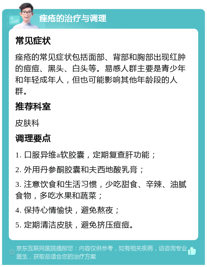 痤疮的治疗与调理 常见症状 痤疮的常见症状包括面部、背部和胸部出现红肿的痘痘、黑头、白头等。易感人群主要是青少年和年轻成年人，但也可能影响其他年龄段的人群。 推荐科室 皮肤科 调理要点 1. 口服异维a软胶囊，定期复查肝功能； 2. 外用丹参酮胶囊和夫西地酸乳膏； 3. 注意饮食和生活习惯，少吃甜食、辛辣、油腻食物，多吃水果和蔬菜； 4. 保持心情愉快，避免熬夜； 5. 定期清洁皮肤，避免挤压痘痘。