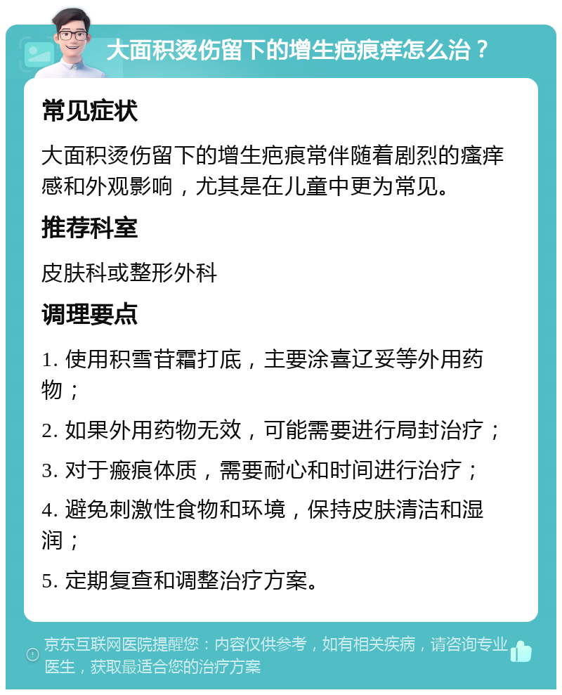 大面积烫伤留下的增生疤痕痒怎么治？ 常见症状 大面积烫伤留下的增生疤痕常伴随着剧烈的瘙痒感和外观影响，尤其是在儿童中更为常见。 推荐科室 皮肤科或整形外科 调理要点 1. 使用积雪苷霜打底，主要涂喜辽妥等外用药物； 2. 如果外用药物无效，可能需要进行局封治疗； 3. 对于瘢痕体质，需要耐心和时间进行治疗； 4. 避免刺激性食物和环境，保持皮肤清洁和湿润； 5. 定期复查和调整治疗方案。