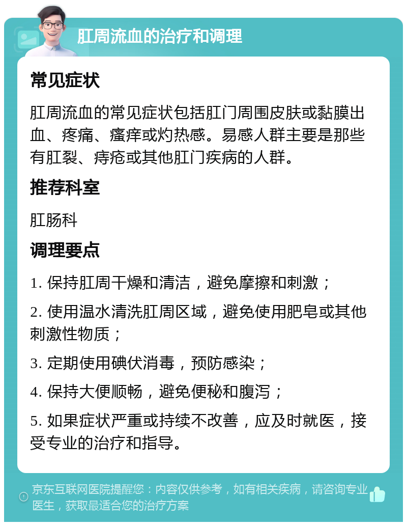 肛周流血的治疗和调理 常见症状 肛周流血的常见症状包括肛门周围皮肤或黏膜出血、疼痛、瘙痒或灼热感。易感人群主要是那些有肛裂、痔疮或其他肛门疾病的人群。 推荐科室 肛肠科 调理要点 1. 保持肛周干燥和清洁，避免摩擦和刺激； 2. 使用温水清洗肛周区域，避免使用肥皂或其他刺激性物质； 3. 定期使用碘伏消毒，预防感染； 4. 保持大便顺畅，避免便秘和腹泻； 5. 如果症状严重或持续不改善，应及时就医，接受专业的治疗和指导。