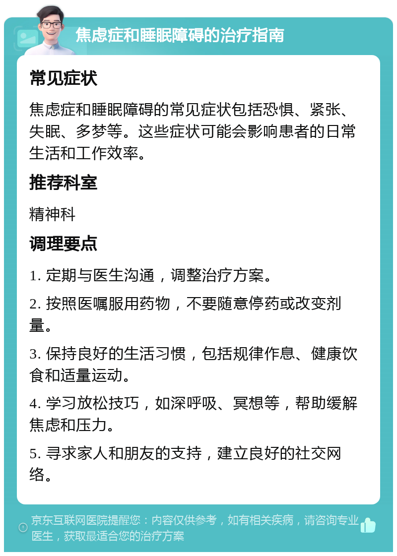 焦虑症和睡眠障碍的治疗指南 常见症状 焦虑症和睡眠障碍的常见症状包括恐惧、紧张、失眠、多梦等。这些症状可能会影响患者的日常生活和工作效率。 推荐科室 精神科 调理要点 1. 定期与医生沟通，调整治疗方案。 2. 按照医嘱服用药物，不要随意停药或改变剂量。 3. 保持良好的生活习惯，包括规律作息、健康饮食和适量运动。 4. 学习放松技巧，如深呼吸、冥想等，帮助缓解焦虑和压力。 5. 寻求家人和朋友的支持，建立良好的社交网络。