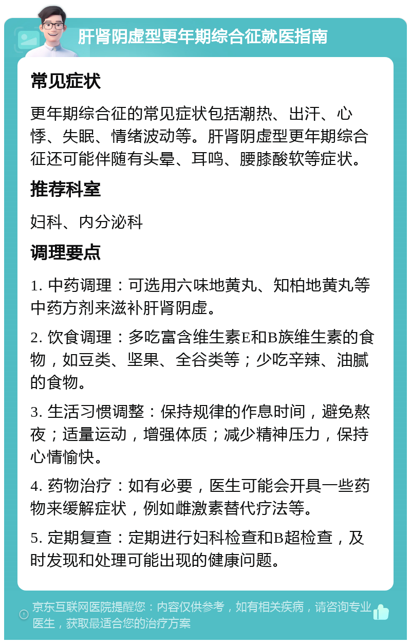 肝肾阴虚型更年期综合征就医指南 常见症状 更年期综合征的常见症状包括潮热、出汗、心悸、失眠、情绪波动等。肝肾阴虚型更年期综合征还可能伴随有头晕、耳鸣、腰膝酸软等症状。 推荐科室 妇科、内分泌科 调理要点 1. 中药调理：可选用六味地黄丸、知柏地黄丸等中药方剂来滋补肝肾阴虚。 2. 饮食调理：多吃富含维生素E和B族维生素的食物，如豆类、坚果、全谷类等；少吃辛辣、油腻的食物。 3. 生活习惯调整：保持规律的作息时间，避免熬夜；适量运动，增强体质；减少精神压力，保持心情愉快。 4. 药物治疗：如有必要，医生可能会开具一些药物来缓解症状，例如雌激素替代疗法等。 5. 定期复查：定期进行妇科检查和B超检查，及时发现和处理可能出现的健康问题。