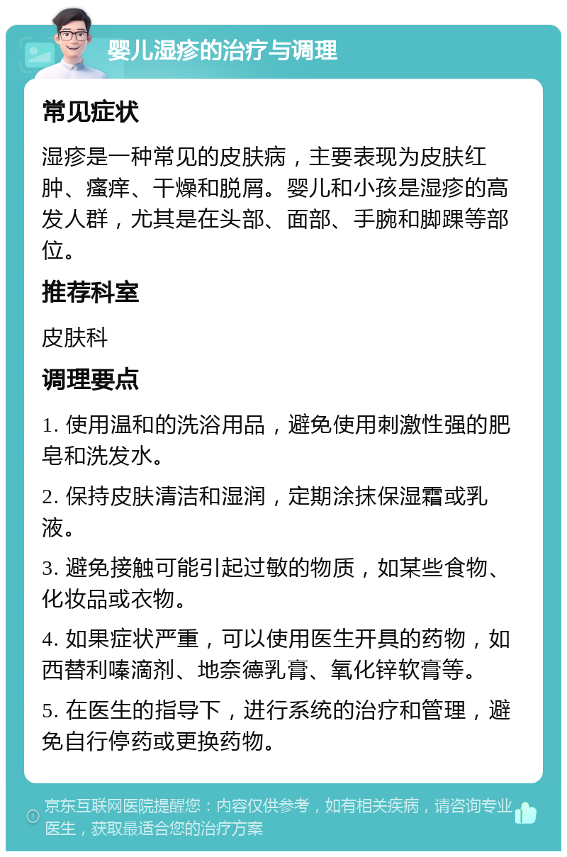 婴儿湿疹的治疗与调理 常见症状 湿疹是一种常见的皮肤病，主要表现为皮肤红肿、瘙痒、干燥和脱屑。婴儿和小孩是湿疹的高发人群，尤其是在头部、面部、手腕和脚踝等部位。 推荐科室 皮肤科 调理要点 1. 使用温和的洗浴用品，避免使用刺激性强的肥皂和洗发水。 2. 保持皮肤清洁和湿润，定期涂抹保湿霜或乳液。 3. 避免接触可能引起过敏的物质，如某些食物、化妆品或衣物。 4. 如果症状严重，可以使用医生开具的药物，如西替利嗪滴剂、地奈德乳膏、氧化锌软膏等。 5. 在医生的指导下，进行系统的治疗和管理，避免自行停药或更换药物。