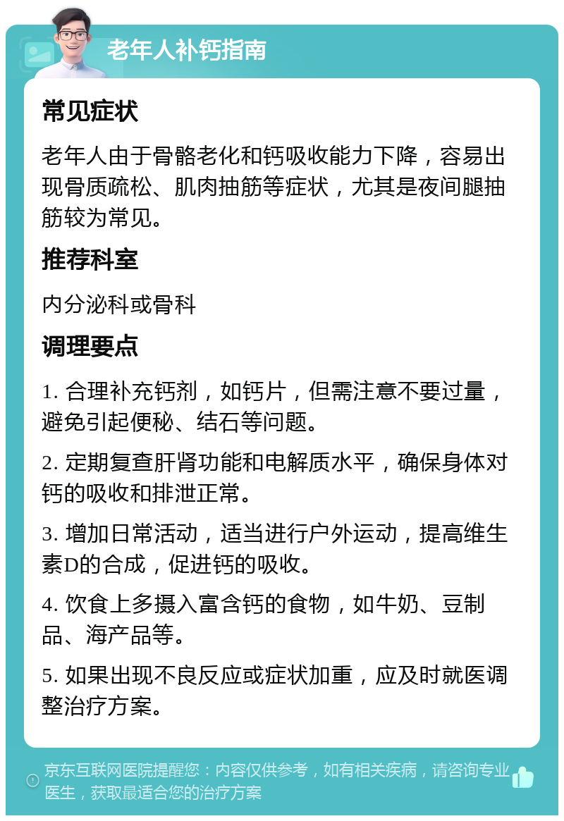 老年人补钙指南 常见症状 老年人由于骨骼老化和钙吸收能力下降，容易出现骨质疏松、肌肉抽筋等症状，尤其是夜间腿抽筋较为常见。 推荐科室 内分泌科或骨科 调理要点 1. 合理补充钙剂，如钙片，但需注意不要过量，避免引起便秘、结石等问题。 2. 定期复查肝肾功能和电解质水平，确保身体对钙的吸收和排泄正常。 3. 增加日常活动，适当进行户外运动，提高维生素D的合成，促进钙的吸收。 4. 饮食上多摄入富含钙的食物，如牛奶、豆制品、海产品等。 5. 如果出现不良反应或症状加重，应及时就医调整治疗方案。