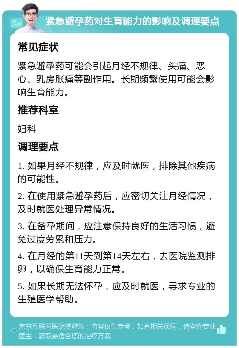 紧急避孕药对生育能力的影响及调理要点 常见症状 紧急避孕药可能会引起月经不规律、头痛、恶心、乳房胀痛等副作用。长期频繁使用可能会影响生育能力。 推荐科室 妇科 调理要点 1. 如果月经不规律，应及时就医，排除其他疾病的可能性。 2. 在使用紧急避孕药后，应密切关注月经情况，及时就医处理异常情况。 3. 在备孕期间，应注意保持良好的生活习惯，避免过度劳累和压力。 4. 在月经的第11天到第14天左右，去医院监测排卵，以确保生育能力正常。 5. 如果长期无法怀孕，应及时就医，寻求专业的生殖医学帮助。