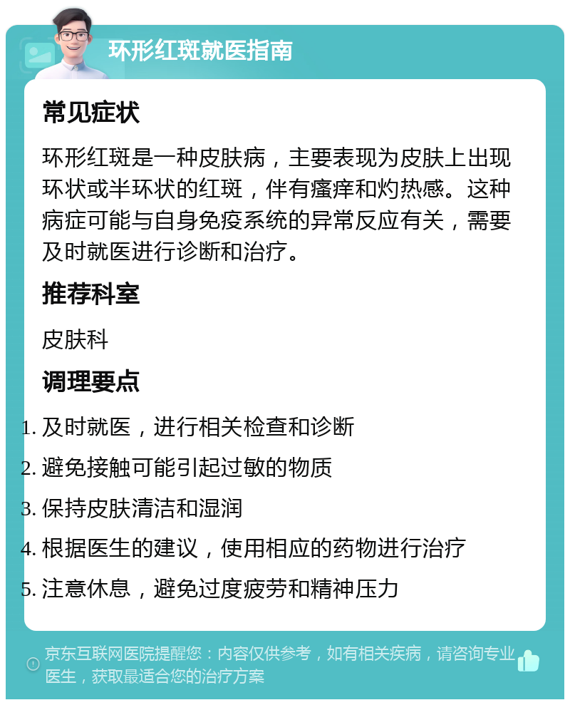 环形红斑就医指南 常见症状 环形红斑是一种皮肤病，主要表现为皮肤上出现环状或半环状的红斑，伴有瘙痒和灼热感。这种病症可能与自身免疫系统的异常反应有关，需要及时就医进行诊断和治疗。 推荐科室 皮肤科 调理要点 及时就医，进行相关检查和诊断 避免接触可能引起过敏的物质 保持皮肤清洁和湿润 根据医生的建议，使用相应的药物进行治疗 注意休息，避免过度疲劳和精神压力