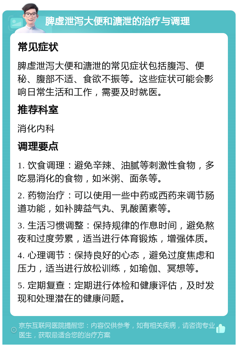 脾虚泄泻大便和溏泄的治疗与调理 常见症状 脾虚泄泻大便和溏泄的常见症状包括腹泻、便秘、腹部不适、食欲不振等。这些症状可能会影响日常生活和工作，需要及时就医。 推荐科室 消化内科 调理要点 1. 饮食调理：避免辛辣、油腻等刺激性食物，多吃易消化的食物，如米粥、面条等。 2. 药物治疗：可以使用一些中药或西药来调节肠道功能，如补脾益气丸、乳酸菌素等。 3. 生活习惯调整：保持规律的作息时间，避免熬夜和过度劳累，适当进行体育锻炼，增强体质。 4. 心理调节：保持良好的心态，避免过度焦虑和压力，适当进行放松训练，如瑜伽、冥想等。 5. 定期复查：定期进行体检和健康评估，及时发现和处理潜在的健康问题。