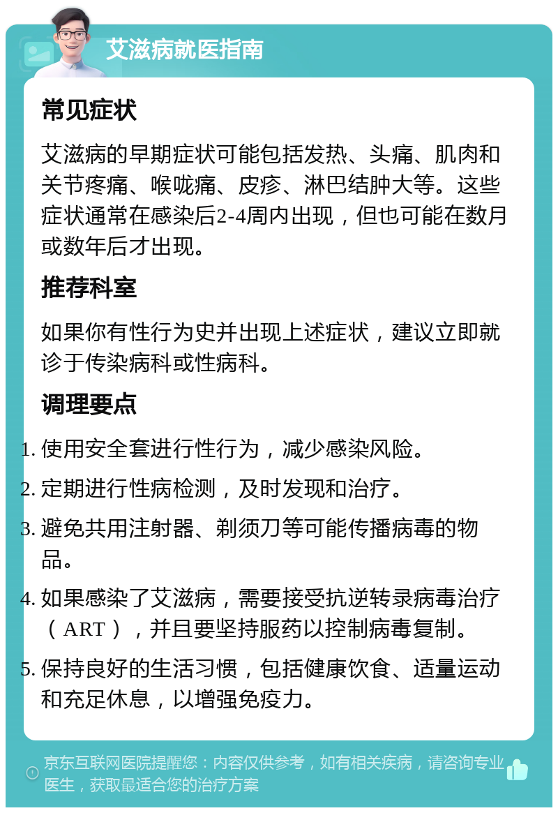 艾滋病就医指南 常见症状 艾滋病的早期症状可能包括发热、头痛、肌肉和关节疼痛、喉咙痛、皮疹、淋巴结肿大等。这些症状通常在感染后2-4周内出现，但也可能在数月或数年后才出现。 推荐科室 如果你有性行为史并出现上述症状，建议立即就诊于传染病科或性病科。 调理要点 使用安全套进行性行为，减少感染风险。 定期进行性病检测，及时发现和治疗。 避免共用注射器、剃须刀等可能传播病毒的物品。 如果感染了艾滋病，需要接受抗逆转录病毒治疗（ART），并且要坚持服药以控制病毒复制。 保持良好的生活习惯，包括健康饮食、适量运动和充足休息，以增强免疫力。