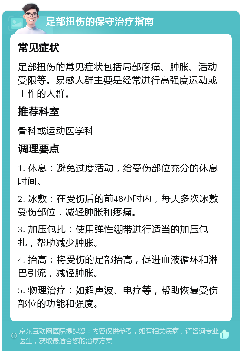 足部扭伤的保守治疗指南 常见症状 足部扭伤的常见症状包括局部疼痛、肿胀、活动受限等。易感人群主要是经常进行高强度运动或工作的人群。 推荐科室 骨科或运动医学科 调理要点 1. 休息：避免过度活动，给受伤部位充分的休息时间。 2. 冰敷：在受伤后的前48小时内，每天多次冰敷受伤部位，减轻肿胀和疼痛。 3. 加压包扎：使用弹性绷带进行适当的加压包扎，帮助减少肿胀。 4. 抬高：将受伤的足部抬高，促进血液循环和淋巴引流，减轻肿胀。 5. 物理治疗：如超声波、电疗等，帮助恢复受伤部位的功能和强度。