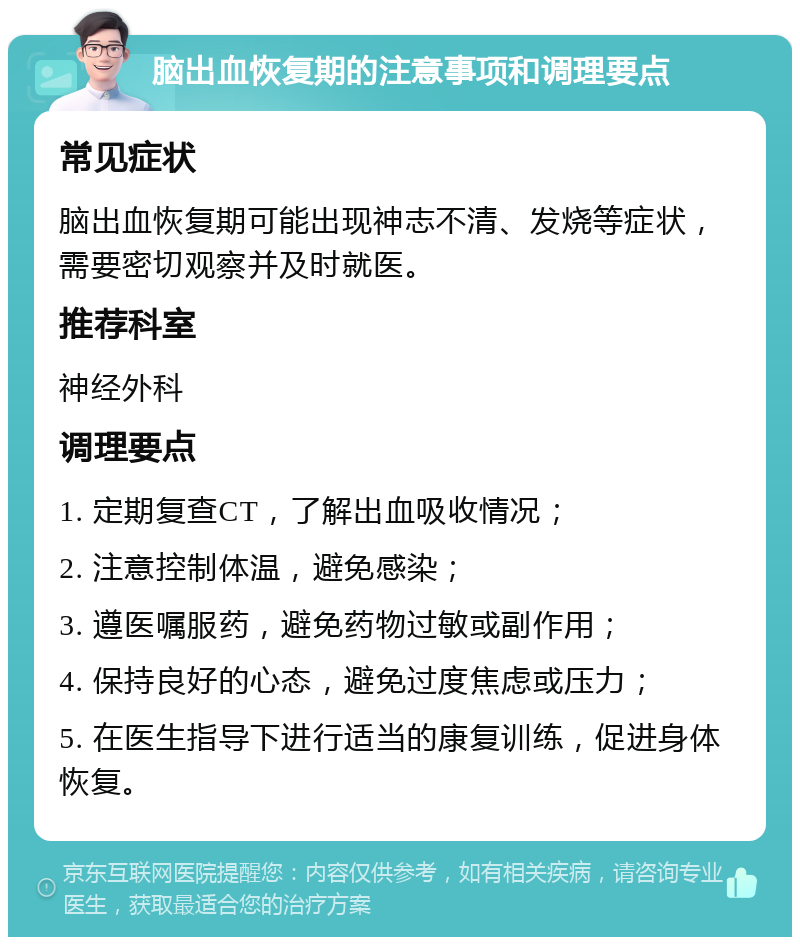 脑出血恢复期的注意事项和调理要点 常见症状 脑出血恢复期可能出现神志不清、发烧等症状，需要密切观察并及时就医。 推荐科室 神经外科 调理要点 1. 定期复查CT，了解出血吸收情况； 2. 注意控制体温，避免感染； 3. 遵医嘱服药，避免药物过敏或副作用； 4. 保持良好的心态，避免过度焦虑或压力； 5. 在医生指导下进行适当的康复训练，促进身体恢复。