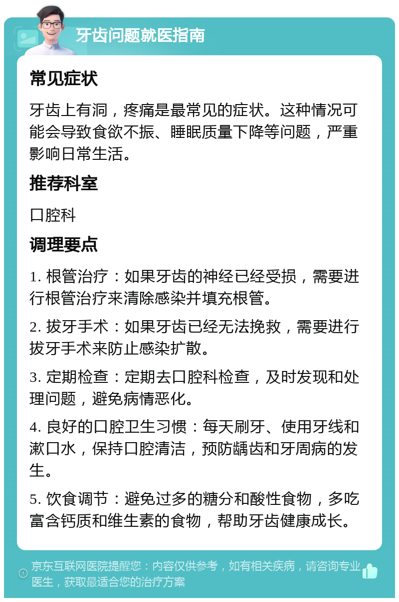 牙齿问题就医指南 常见症状 牙齿上有洞，疼痛是最常见的症状。这种情况可能会导致食欲不振、睡眠质量下降等问题，严重影响日常生活。 推荐科室 口腔科 调理要点 1. 根管治疗：如果牙齿的神经已经受损，需要进行根管治疗来清除感染并填充根管。 2. 拔牙手术：如果牙齿已经无法挽救，需要进行拔牙手术来防止感染扩散。 3. 定期检查：定期去口腔科检查，及时发现和处理问题，避免病情恶化。 4. 良好的口腔卫生习惯：每天刷牙、使用牙线和漱口水，保持口腔清洁，预防龋齿和牙周病的发生。 5. 饮食调节：避免过多的糖分和酸性食物，多吃富含钙质和维生素的食物，帮助牙齿健康成长。