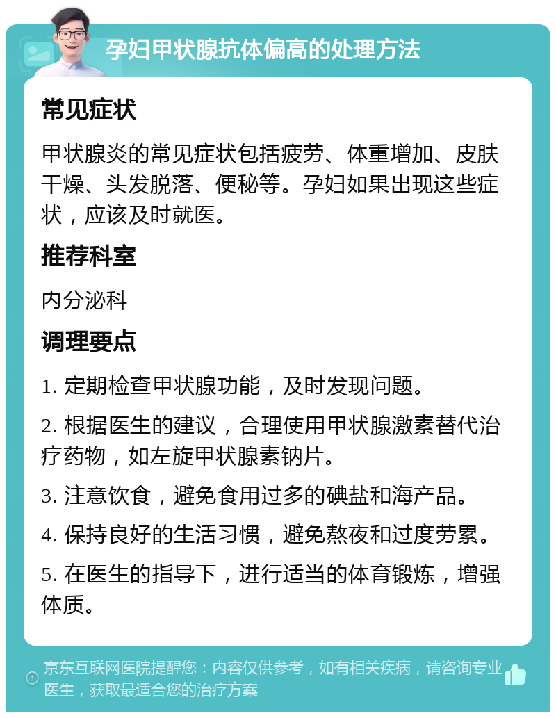 孕妇甲状腺抗体偏高的处理方法 常见症状 甲状腺炎的常见症状包括疲劳、体重增加、皮肤干燥、头发脱落、便秘等。孕妇如果出现这些症状，应该及时就医。 推荐科室 内分泌科 调理要点 1. 定期检查甲状腺功能，及时发现问题。 2. 根据医生的建议，合理使用甲状腺激素替代治疗药物，如左旋甲状腺素钠片。 3. 注意饮食，避免食用过多的碘盐和海产品。 4. 保持良好的生活习惯，避免熬夜和过度劳累。 5. 在医生的指导下，进行适当的体育锻炼，增强体质。