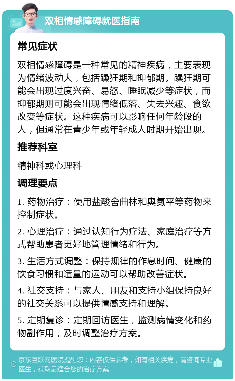 双相情感障碍就医指南 常见症状 双相情感障碍是一种常见的精神疾病，主要表现为情绪波动大，包括躁狂期和抑郁期。躁狂期可能会出现过度兴奋、易怒、睡眠减少等症状，而抑郁期则可能会出现情绪低落、失去兴趣、食欲改变等症状。这种疾病可以影响任何年龄段的人，但通常在青少年或年轻成人时期开始出现。 推荐科室 精神科或心理科 调理要点 1. 药物治疗：使用盐酸舍曲林和奥氮平等药物来控制症状。 2. 心理治疗：通过认知行为疗法、家庭治疗等方式帮助患者更好地管理情绪和行为。 3. 生活方式调整：保持规律的作息时间、健康的饮食习惯和适量的运动可以帮助改善症状。 4. 社交支持：与家人、朋友和支持小组保持良好的社交关系可以提供情感支持和理解。 5. 定期复诊：定期回访医生，监测病情变化和药物副作用，及时调整治疗方案。