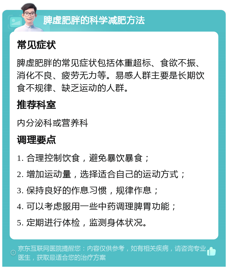 脾虚肥胖的科学减肥方法 常见症状 脾虚肥胖的常见症状包括体重超标、食欲不振、消化不良、疲劳无力等。易感人群主要是长期饮食不规律、缺乏运动的人群。 推荐科室 内分泌科或营养科 调理要点 1. 合理控制饮食，避免暴饮暴食； 2. 增加运动量，选择适合自己的运动方式； 3. 保持良好的作息习惯，规律作息； 4. 可以考虑服用一些中药调理脾胃功能； 5. 定期进行体检，监测身体状况。