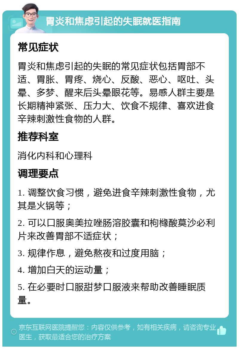 胃炎和焦虑引起的失眠就医指南 常见症状 胃炎和焦虑引起的失眠的常见症状包括胃部不适、胃胀、胃疼、烧心、反酸、恶心、呕吐、头晕、多梦、醒来后头晕眼花等。易感人群主要是长期精神紧张、压力大、饮食不规律、喜欢进食辛辣刺激性食物的人群。 推荐科室 消化内科和心理科 调理要点 1. 调整饮食习惯，避免进食辛辣刺激性食物，尤其是火锅等； 2. 可以口服奥美拉唑肠溶胶囊和枸橼酸莫沙必利片来改善胃部不适症状； 3. 规律作息，避免熬夜和过度用脑； 4. 增加白天的运动量； 5. 在必要时口服甜梦口服液来帮助改善睡眠质量。