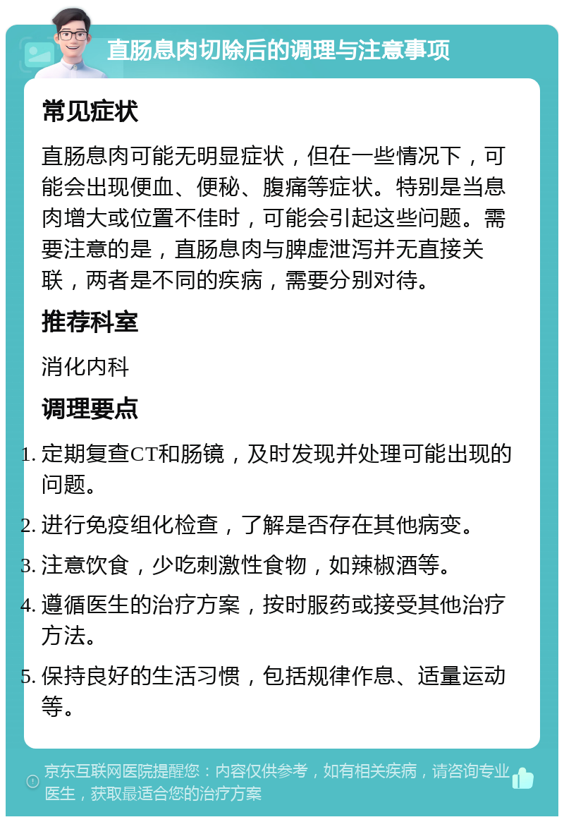 直肠息肉切除后的调理与注意事项 常见症状 直肠息肉可能无明显症状，但在一些情况下，可能会出现便血、便秘、腹痛等症状。特别是当息肉增大或位置不佳时，可能会引起这些问题。需要注意的是，直肠息肉与脾虚泄泻并无直接关联，两者是不同的疾病，需要分别对待。 推荐科室 消化内科 调理要点 定期复查CT和肠镜，及时发现并处理可能出现的问题。 进行免疫组化检查，了解是否存在其他病变。 注意饮食，少吃刺激性食物，如辣椒酒等。 遵循医生的治疗方案，按时服药或接受其他治疗方法。 保持良好的生活习惯，包括规律作息、适量运动等。