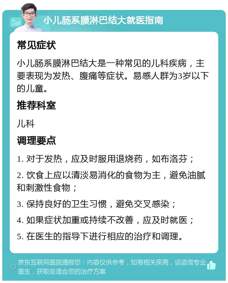 小儿肠系膜淋巴结大就医指南 常见症状 小儿肠系膜淋巴结大是一种常见的儿科疾病，主要表现为发热、腹痛等症状。易感人群为3岁以下的儿童。 推荐科室 儿科 调理要点 1. 对于发热，应及时服用退烧药，如布洛芬； 2. 饮食上应以清淡易消化的食物为主，避免油腻和刺激性食物； 3. 保持良好的卫生习惯，避免交叉感染； 4. 如果症状加重或持续不改善，应及时就医； 5. 在医生的指导下进行相应的治疗和调理。