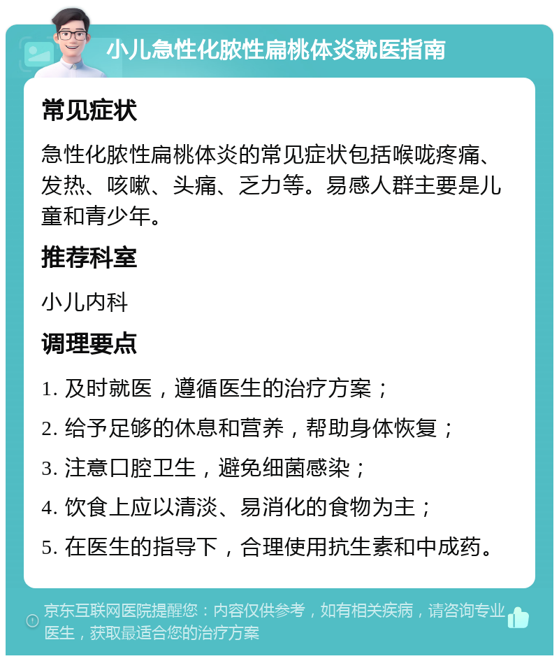 小儿急性化脓性扁桃体炎就医指南 常见症状 急性化脓性扁桃体炎的常见症状包括喉咙疼痛、发热、咳嗽、头痛、乏力等。易感人群主要是儿童和青少年。 推荐科室 小儿内科 调理要点 1. 及时就医，遵循医生的治疗方案； 2. 给予足够的休息和营养，帮助身体恢复； 3. 注意口腔卫生，避免细菌感染； 4. 饮食上应以清淡、易消化的食物为主； 5. 在医生的指导下，合理使用抗生素和中成药。